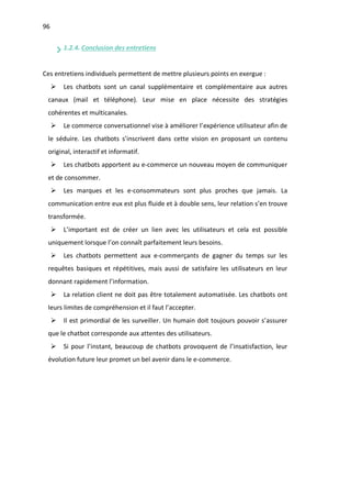 96
1.2.4. Conclusion des entretiens
Ces entretiens individuels permettent de mettre plusieurs points en exergue :
Ø Les chatbots sont un canal supplémentaire et complémentaire aux autres
canaux (mail et téléphone). Leur mise en place nécessite des stratégies
cohérentes et multicanales.
Ø Le commerce conversationnel vise à améliorer l’expérience utilisateur afin de
le séduire. Les chatbots s’inscrivent dans cette vision en proposant un contenu
original, interactif et informatif.
Ø Les chatbots apportent au e-commerce un nouveau moyen de communiquer
et de consommer.
Ø Les marques et les e-consommateurs sont plus proches que jamais. La
communication entre eux est plus fluide et à double sens, leur relation s’en trouve
transformée.
Ø L’important est de créer un lien avec les utilisateurs et cela est possible
uniquement lorsque l’on connaît parfaitement leurs besoins.
Ø Les chatbots permettent aux e-commerçants de gagner du temps sur les
requêtes basiques et répétitives, mais aussi de satisfaire les utilisateurs en leur
donnant rapidement l’information.
Ø La relation client ne doit pas être totalement automatisée. Les chatbots ont
leurs limites de compréhension et il faut l’accepter.
Ø Il est primordial de les surveiller. Un humain doit toujours pouvoir s’assurer
que le chatbot corresponde aux attentes des utilisateurs.
Ø Si pour l’instant, beaucoup de chatbots provoquent de l’insatisfaction, leur
évolution future leur promet un bel avenir dans le e-commerce.
 