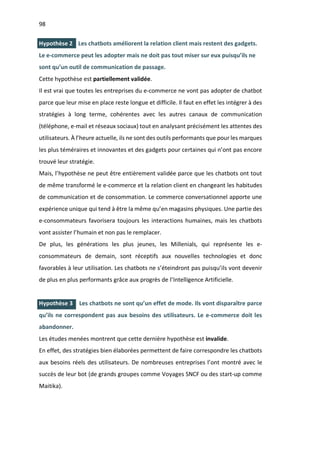 98
I.
I.
Hypothèse 2 Les chatbots améliorent la relation client mais restent des gadgets.
Le e-commerce peut les adopter mais ne doit pas tout miser sur eux puisqu’ils ne
sont qu’un outil de communication de passage.
Cette hypothèse est partiellement validée.
Il est vrai que toutes les entreprises du e-commerce ne vont pas adopter de chatbot
parce que leur mise en place reste longue et difficile. Il faut en effet les intégrer à des
stratégies à long terme, cohérentes avec les autres canaux de communication
(téléphone, e-mail et réseaux sociaux) tout en analysant précisément les attentes des
utilisateurs. À l’heure actuelle, ils ne sont des outils performants que pour les marques
les plus téméraires et innovantes et des gadgets pour certaines qui n’ont pas encore
trouvé leur stratégie.
Mais, l’hypothèse ne peut être entièrement validée parce que les chatbots ont tout
de même transformé le e-commerce et la relation client en changeant les habitudes
de communication et de consommation. Le commerce conversationnel apporte une
expérience unique qui tend à être la même qu’en magasins physiques. Une partie des
e-consommateurs favorisera toujours les interactions humaines, mais les chatbots
vont assister l’humain et non pas le remplacer.
De plus, les générations les plus jeunes, les Millenials, qui représente les e-
consommateurs de demain, sont réceptifs aux nouvelles technologies et donc
favorables à leur utilisation. Les chatbots ne s’éteindront pas puisqu’ils vont devenir
de plus en plus performants grâce aux progrès de l’Intelligence Artificielle.
Hypothèse 3 Les chatbots ne sont qu’un effet de mode. Ils vont disparaître parce
qu’ils ne correspondent pas aux besoins des utilisateurs. Le e-commerce doit les
abandonner.
Les études menées montrent que cette dernière hypothèse est invalide.
En effet, des stratégies bien élaborées permettent de faire correspondre les chatbots
aux besoins réels des utilisateurs. De nombreuses entreprises l’ont montré avec le
succès de leur bot (de grands groupes comme Voyages SNCF ou des start-up comme
Maitika).
 