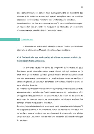 99
I.
Les e-consommateurs ont compris leurs avantages (rapidité et disponibilité des
marques) et les entreprises arrivent petit à petit à les exploiter. Leurs performances
et capacités continueront de s’améliorer pour satisfaire tous les utilisateurs.
Ils ne disparaitront pas dans le e-commerce parce qu’ils en ont transformé les usages :
un nouveau lien s’est créé entre les marques et les internautes. Un lien qui sera
d’avantage exploité quand les chatbots seront plus connus.
3. Préconisations
Le e-commerce a tout intérêt à mettre en place des chatbots pour améliorer
et enrichir sa relation client. Mais cela nécéssite quelques conditions.
3.1. Que faut-il faire pour que le chatbot soit efficace, performant, et génère de
la satisfaction chez les utilisateurs ?
Les différentes études ont permis de comprendre qu’un chatbot ne peut
fonctionner que s’il ne remplace pas un service existant, mais qu’il en ajoute un. En
effet, il faut que les chatbots apportent quelque chose de différent aux utilisateurs et
que tous les canaux de communication se complètent pour former une expérience
utilisateur agréable. Les utilisateurs doivent être en mesure de passer d’un canal à un
autre selon leur demande.
De nombreuses petites et moyennes entreprises pensent aujourd’hui que les chatbots
viennent remplacer les Foires Aux Questions des sites web, alors qu’ils doivent offrir
un support d’aide supplémentaire aux consommateurs. Ce ne sont pas des canaux de
vente mais de nouveaux moyens de communication qui viennent améliorer les
échanges entre les marques et les utilisateurs.
En amont, les chatbots nécessitent un immense travail stratégique et technique qu’il
ne faut pas sous-estimer. Il est primordial d’évaluer les attentes des utilisateurs afin
de leur livrer un canal en phase avec leurs besoins et de pouvoir créer une relation
unique avec eux. Cela permet aussi de créer tous les scenarii possibles et d’anticiper
les questions.
 