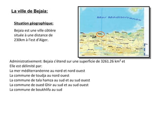 Situation géographique:
Bejaia est une ville côtière
située à une distance de
230km à l’est d’Alger.
Administrativement: Bejaia s’étend sur une superficie de 3261.26 km² et
Elle est délimité par:
La mer méditerranéenne au nord et nord ouest
La commune de toudja au nord ouest
La commune de tala hamza au sud et au sud ouest
La commune de oued Ghir au sud et au sud ouest
La commune de boukhlifa au sud
La ville de Bejaia:
 