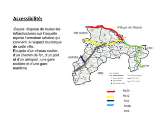RN24
RN12
RN5
RN26
RN9
Accessibilité:
-Bejaia dispose de toutes les
infrastructures sur l’laquelle
repose l’armature urbaine qui
convient à l’aspect touristique
de cette ville.
Equipée d’un réseau routier,
d’un chemin de fer, d’un port
et d’un aéroport ,une gare
routière et d’une gare
maritime
 