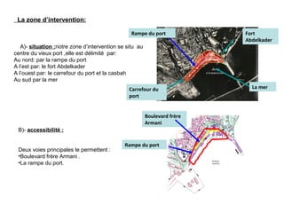 La zone d’intervention:
A)- situation :notre zone d’intervention se situ au
centre du vieux port ,elle est délimité par:
Au nord: par la rampe du port
A l’est par: le fort Abdelkader
A l’ouest par: le carrefour du port et la casbah
Au sud par la mer
B)- accessibilité :
Deux voies principales le permettent :
•Boulevard frère Armani .
•La rampe du port.
Rampe du port
Rampe du port
La merCarrefour du
port
Fort
Abdelkader
Boulevard frère
Armani
 