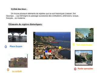 C)-Etat des lieux :
On trouve plusieurs éléments de repères que sa soit historiques (casbah, fort
Gouraya….) qui témoigne du passage successive des civilisations: phéniciens, turque,
français…ou moderne.
Porte sarrasine
La casbah
Fort Abdelkader
Eléments de repères historiques:
Place Guyon
 