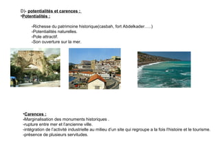 D)- potentialités et carences :
•Potentialités :
-Richesse du patrimoine historique(casbah, fort Abdelkader…..)
-Potentialités naturelles.
-Pole attractif.
-Son ouverture sur la mer.
•Carences :
-Marginalisation des monuments historiques .
-rupture entre mer et l’ancienne ville.
-intégration de l’activité industrielle au milieu d’un site qui regroupe a la fois l’histoire et le tourisme.
-présence de plusieurs servitudes.
 