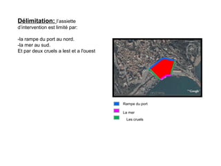 Délimitation: l’assiette
d’intervention est limité par:
-la rampe du port au nord.
-la mer au sud.
Et par deux cruels a lest et a l'ouest
Rampe du port
La mer
Les cruels
 