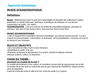 MUSEE OCEANOGRAPHIQUE
Définitions
Musée : établissement dans le quel sont rassemblées et classées des collections d objets
présentant un intérêt historique, technique, scientifique, et artistique, en vue de leur
conservation au public. (Le robert)
OCEANOGRAPHIE : c’est une science qui étudie les propriétés biologique, physique et
chimique des eaux et des fonds marins, ainsi que leur faune et leur flore.
MUSEE OCEANOGRAPHIQUE :
c est un équipement a caractère culturel et scientifique, qui associe science et loisir .il a pour
mission la communication, l information, la distraction, et la sensibilisation Lhomme a la mer en
lui découvrir ses richesses.
ROLES ET OBJECTIFS :
-Faire connaître le milieu marin et ses richesses
-Sensibiliser le public à la mer.
-Préserver et assurer la reproduction d un grand nombre d espèces marines.
Associer science, culture, et distraction.
CHOIX DU THEME :
pourquoi un musée de la mer ?
Le musée est le témoin d une culture, et considéré comme outil de rayonnement de la ville.
Le musée de la mer vient en continuité avec le parc national de GOURAYA, classé comme
zone de biosphère.
Il permet d’articuler entre la ville et la mer, entre les quels il y a rupture
Approche thématique
 