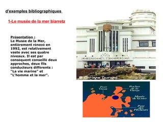 d'exemples bibliographiques
1-Le musée de la mer biarretz
Présentation :
Le Musée de la Mer,
entièrement rénové en
1992, est relativement
vaste avec ses quatre
niveaux. Il est par
conséquent conseillé deux
approches, deux fils
conducteurs différents :
"La vie marine" et
"L'homme et la mer".
 