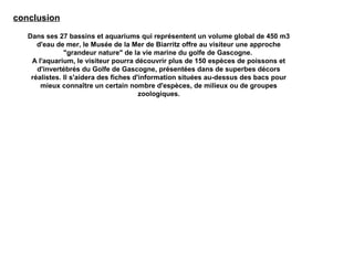conclusion
Dans ses 27 bassins et aquariums qui représentent un volume global de 450 m3
d'eau de mer, le Musée de la Mer de Biarritz offre au visiteur une approche
"grandeur nature" de la vie marine du golfe de Gascogne.
A l'aquarium, le visiteur pourra découvrir plus de 150 espèces de poissons et
d'invertébrés du Golfe de Gascogne, présentées dans de superbes décors
réalistes. Il s'aidera des fiches d'information situées au-dessus des bacs pour
mieux connaître un certain nombre d'espèces, de milieux ou de groupes
zoologiques.
 