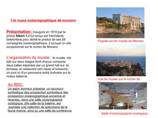 Présentation: Inaugure en 1910 par le 
prince Albert 1,il fut conçu par l'architecte 
beleforterie,pour abrité le produit de ses 28 
compagnes oceanographique, il occupe un site 
exceptionnel sur le rocher de Monaco
1-le muse océanographique de monaco
Façade est de musée de Monaco
Vue de musée sur le rocher de 
Monaco
L'organisation du musée:  le musée  est 
bâti sur deux étages dont chacun comporte 
deux salles séparées par un grand hall sur  la 
terrasse, le restaurant sert repas et boissons, 
on jouit ici d'un panorama extra ordinaire sur la 
riviera italienne.
Au RDC:
Un salon donneur présente  un raccourci 
symbolique des prospection symbolique des 
prospection oceanographique ancienne et 
récentes, dans une salle océanographie 
zoologique, dite salle de la baleine, est 
,exposée une collection de spécimens de la 
faune marine, ainsi qu une salle de conférence
Salle d'océanographie zoologique
 