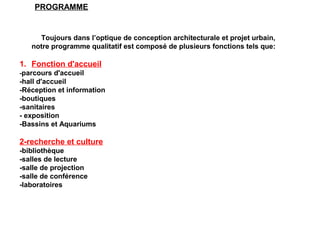 Toujours dans l’optique de conception architecturale et projet urbain,
notre programme qualitatif est composé de plusieurs fonctions tels que:
1. Fonction d'accueil
-parcours d'accueil
-hall d'accueil
-Réception et information
-boutiques
-sanitaires
- exposition
-Bassins et Aquariums
2-recherche et culture
-bibliothèque
-salles de lecture
-salle de projection
-salle de conférence
-laboratoires
PROGRAMME
 