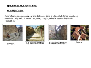 Le village kabyle:
Morphologiquement, nous pouvons distinguer dans le village kabyle les structures
suivantes: Thajmaât, la ruelle, l’impasse, Esquif, la Hara, et enfin la maison
« Axxam ».
tajmaat La ruelle(tazrifth) L’impasse(taskift) L’harra
Spécificités architecturales:
 