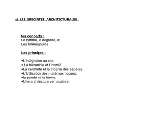 les concepts :
Le rythme, le dégradé, et
Les formes pures
Les principes :
•L’intégration au site.
• La hiérarchie et l’intimité.
•La centralité et la tripartie des espaces.
•L’Utilisation des matériaux locaux.
•la pureté de la forme.
•Une architecture vernaculaire.
c)- LES SPECIFITES ARCHITECTURALES :
 