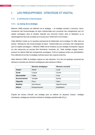 Chapitre 1    Comment intégrer à sa stratégie d’entreprise les caractéristiques éphémères du digital ?



             I.      LES PRESUPPOSES : STRATEGIE ET DIGITAL

             1.1. L’APPROCHE STRATEGIQUE

             1.1.1. Le champ de la stratégie

             Martinet (1998) propose une définition de la stratégie : « la stratégie consiste à concevoir, réunir,
             manœuvrer des forces-énergies de façon intentionnelle pour provoquer des changements que l’on
             espère avantageux dans la situation disputée que rencontre l’acteur dans la réalisation ou le
             réaménagement des buts et projets qu’il conçoit pour l’entité dont il a la charge ».

             Cette définition insiste sur le caractère prévisionnel de l’élaboration de la stratégie. En effet, dans sa
             phrase « Manœuvrer des forces-énergies de façon intentionnelle pour provoquer des changements
             que l’on espère avantageux », Martinet (1998) met en évidence qu’une stratégie d’entreprise s’appuie
             sur des ressources qui peuvent être financières, humaines, etc. Cette stratégie engage l’avenir,
             puisque l’on attend d’elle des changements avantageux. C’est en quelques sortes une préméditation.
             Pour atteindre le but fixé, la stratégie s’articule autour des moyens et des fins.

             Selon Martinet (1998), la stratégie s’appuie sur des décisions. Il en fait une typologie comparant les
             décisions courantes aux décisions stratégiques selon plusieurs critères :

                                           Décision stratégique                 Décision courante
                    Impact                 Global                               Local
                    Durée                  Longue                               Courte
                    Réversibilité          Faible                               Forte
                    Environnement          Variable                             Donné
                    Objectifs              Flous                                Clairs
                    Modèles                Heuristiques                         Algorithmiques
                    Nature                 Entrepreneurial                      Exploitation



             D’après les travaux d’Ansoff, une stratégie peut se décliner en plusieurs niveaux : stratégie
             d’entreprise, stratégie par domaine d’activité et stratégie opérationnelle (Fig.1).




                                                                 12
 