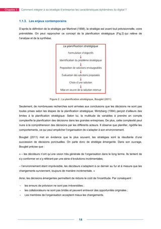 Chapitre 1       Comment intégrer à sa stratégie d’entreprise les caractéristiques éphémères du digital ?



             1.1.3. Les enjeux contemporains

             D’après la définition de la stratégie par Martinet (1998), la stratégie est avant tout prévisionnelle, voire
             préméditée. On peut rapprocher ce concept de la planification stratégique (Fig.2) qui relève de
             l’analyse et de la synthèse.




                                        Figure 2 : La planification stratégique, Bouglet (2011)

             Seulement, de nombreuses recherches sont arrivées aux conclusions que les décisions ne sont pas
             toutes prises selon les étapes de la planification stratégique. Mintzberg (1994) perçoit d’ailleurs des
             limites à la planification stratégique. Selon lui, la multitude de variables à prendre en compte
             complexifie la planification des décisions dans les grandes entreprises. De plus, cette complexité peut
             nuire à la compréhension des décisions par les différents acteurs. Il observe que planifier, rigidifie les
             comportements, ce qui peut empêcher l’organisation de s’adapter à son environnement.

             Bouglet (2011) met en évidence que le plus souvent, les stratégies sont la résultante d’une
             succession de décisions ponctuelles. On parle donc de stratégie émergente. Dans son ouvrage,
             Bouglet précise que :

             « – les décideurs n’ont qu’une vision très générale de l’organisation dans le long terme. Ils tentent de
             s’y conformer en s’y référant par une série d’évolutions incrémentales;

             – l’environnement étant imprévisible, les décideurs s’adaptent à ce dernier au fur et à mesure que les
             changements surviennent, toujours de manière incrémentale. »

             Ainsi, les décisions émergentes permettent de réduire le coût de l’incertitude. Par conséquent :

             -     les erreurs de prévision ne sont pas irréversibles ;
             -     les collaborateurs ne sont pas bridés et peuvent entrevoir des opportunités originales ;
             -     Les membres de l’organisation acceptent mieux les changements.




                                                                  14
 