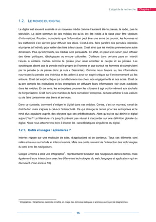 L’objet de la recherche   Chapitre 1



1.2. LE MONDE DU DIGITAL

Le digital est souvent assimilé à un nouveau média comme l’auraient été la presse, la radio, puis la
télévision. Le point commun de ces médias est qu’ils ont été initiés à la base pour être vecteurs
d’informations. Pourtant, conscients que l’information peut être une arme de pouvoir, les hommes et
les institutions s’en servent pour diffuser des idées. C’est-à-dire, faire paraître des pensées orientées
et propres à l’individu pour rallier des tiers à leur cause. C’est ainsi que les médias prennent une autre
dimension. Plus qu’informatifs, les médias sont persuasifs. En effet, on peut s’en servir pour diffuser
des idées politiques, idéologiques ou encore culturelles. D’ailleurs dans certains pays on interdit
l’accès à certains médias comme la presse pour ainsi contrôler le peuple et sa pensée. Les
sociologues disent que la pensée est le propre de l’homme et que surtout les hommes se construisent
par la pensée (« Je pense donc je suis » Descartes). Comme nous l’avons vu, les informations
nourrissent la pensée des individus et les aident à avoir un esprit critique sur l’environnement qui les
entoure. C’est cet esprit critique qui conditionnera nos choix, nos engagements et nos actes. C’est ce
qu’ont compris les institutions et les entreprises en diffusant leurs informations voir leurs publicités
dans les médias. En ce sens, les entreprises poussent les citoyens à agir conformément aux souhaits
de l’organisation. C’est donc une manière de faire connaitre l’entreprise, de faire adhérer à ses valeurs
ou de faire consommer des biens et services.

Dans ce contexte, comment s’intègre le digital dans ces médias. Certes, c’est un nouveau canal de
distribution mais s’ajoute à celui-ci l’interactivité. Ce qui change la donne pour les entreprises et le
rend plus populaire auprès des citoyens que ses prédécesseurs. Alors qu’est-ce qui définit le digital
aujourd’hui ? La littérature n’a jusqu’à présent pas réussi à s’accorder sur une définition globale du
digital. Nous nous attacherons donc à étudier les caractéristiques singulières du digital.

1.2.1. Outils et usages : éphémères ?

Internet repose sur une multitude de sites, d’applications et de contenus. Tous ces éléments sont
reliés entre eux sur la toile et interconnectés. Mais ces outils naissent de l’interaction des technologies
du web avec les navigateurs.

                                                1
Google Chrome a créé une infographie , représentant l’évolution des navigateurs dans le temps, mais
également leurs interactions avec les différentes technologies du web, langages et applications qui en
découlent. (Voir annexe 10)




1
    Infographies : Graphismes destinés à mettre en image des données statiques et animées au moyen de diagrammes




                                                            15
 
