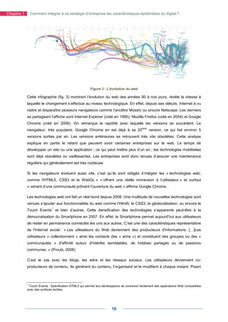 Chapitre 1    Comment intégrer à sa stratégie d’entreprise les caractéristiques éphémères du digital ?




                                                        Figure 3 : L'évolution du web

             Cette infographie (fig. 3) montrant l’évolution du web des années 90 à nos jours, révèle la vitesse à
             laquelle le changement s’effectue au niveau technologique. En effet, depuis ses débuts, Internet à vu
             naitre et disparaître plusieurs navigateurs comme l’ancêtre Mosaïc ou encore Netscape. Les derniers
             se partageant l’affiche sont Internet Explorer (créé en 1995), Mozilla Firefox (créé en 2004) et Google
             Chrome (créé en 2008). On remarque la rapidité avec laquelle les versions se succèdent. Le
                                                                                            ème
             navigateur, très populaire, Google Chrome en est déjà à sa 20                        version, ce qui fait environ 5
             versions sorties par an. Les versions antérieures se retrouvent très vite obsolètes. Cette analyse
             explique en partie le retard que peuvent avoir certaines entreprises sur le web. Le temps de
             développer un site ou une application ; ce qui peut mettre plus d’un an ; les technologies mobilisées
             sont déjà obsolètes ou vieillissantes. Les entreprises sont donc tenues d’assurer une maintenance
             régulière qui généralement est très coûteuse.

             Si les navigateurs évoluent aussi vite, c’est qu’ils sont obligés d’intégrer les « technologies web,
             comme l'HTML5, CSS3 et le WebGL » « offrant une réelle immersion à l’utilisateur » et surtout
             « venant d’une communauté prônant l’ouverture du web » affirme Google Chrome.

             Les technologies web ont fait un réel bond depuis 2008. Une multitude de nouvelles technologies sont
             venues s’ajouter aux fonctionnalités du web comme l’Html5, le CSS3, la géolocalisation, ou encore le
                              1
             Touch Events et bien d’autres. Cette densification des technologies s’apparente peut-être à la
             démocratisation du Smartphone en 2007. En effet, le Smartphone permet aujourd’hui aux utilisateurs
             de rester en permanence connectés les uns aux autres. C’est une des caractéristiques représentative
             de l’Internet social : « Les utilisateurs du Web deviennent des producteurs d'informations. […]Les
             utilisateurs « collectionnent » ainsi les contacts (les « amis ») et constituent des groupes ou des «
             communautés » d'affinité autour d'intérêts semblables, de hobbies partagés ou de passions
             communes. » (Proulx, 2008).

             C’est le cas avec les blogs, les wikis et les réseaux sociaux. Les utilisateurs deviennent co-
             producteurs de contenu. Ils génèrent du contenu, l’organisent et le modifient à chaque instant. Pisani



             1
               Touch Events : Spécification HTML5 qui permet aux développeurs de concevoir facilement des applications Web compatibles
             avec des surfaces tactiles.




                                                                       16
 