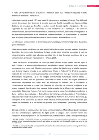 L’objet de la recherche           Chapitre 1



et Piotet (2011) observent une évolution de l’utilisateur. Selon eux, l’utilisateur est passé du statut
d’internaute à celui de « webacteur ».

                                         1
L’internaute, associé au web 1.0 , reste passif. Il est comme un spectateur d’internet. Pour lui le web
permet de naviguer d’un document à un autre avec une fluidité impossible sur d’autres médias.
D’ailleurs, on remarque que le suffixe « naute » venant du grec signifie « navigateur ». Or, avec
                               2
l’apparition du web 2.0 , les internautes se sont transformés en « webacteurs ». Ce sont des
utilisateurs actifs, des consommateurs/créateurs, des lecteurs/écrivains, des auditeurs/enregistreurs et
des spectateurs/producteurs. « Les internautes utilisaient l’internet. Les « webacteurs » le façonnent
avec le contenu qu’ils génèrent et leur capacité de l’organiser » (Pisani et Piotet, 2011).

Les internautes se rassemblent et forment des communautés pour s’informer et produire du contenu
qui les intéressent.

« Les communautés numériques ne sont aujourd'hui le plus souvent que des agrégats éphémères
d'individus, des micro-clubs d'utilisateurs du Web formés autour d'intérêts semblables à partir de
micro-dimensions suscitant des adhésions partielles liées à des domaines spécifiques de la vie
(consommation, profession, vie associative) » (Proulx, 2008).

Le web d’aujourd’hui se caractérise par sa double portée. De plus en plus présent dans les foyers et
avec l’individu, « le web est disponible partout, les utilisateurs veulent de plus en plus y accéder en
permanence et en temps réel. Il fonctionne comme un capteur. Le téléphone ou la tablette connectés
sont de bons moyens            d’accès à ces plateformes » (Pisani et Piotet, 2011). C’est le concept de
mobiquité. On peut donc penser que le digital est un modèle pérenne mais qui s’appuie sur des outils
(technologies, navigateurs, …) et des usages (communautés numériques, internet social, …)
éphémères. En effet, avec les possibilités croissantes qu’offrent le web, les usages d’internet se
transforment rapidement pour coller avec les tendances du moment, soit la co-création et
l’individualisme réticulaire. « Le web, par opposition au broadcast, se nourrit de complexité et les
experts changent, dans le cadre d’un passage de la verticalité de la diffusion des message, à une
horizontalité. Désormais, l’expert, c’est tout le monde, dans le cadre d’une intelligence collective et
d’une « alchimie des multitudes ». Cette alchimie de l’échange est indissociable de l’individualisme
réticulaire (networked individualism) mis en avant par Barry Wellmann de l’Université de Toronto, qui
correspond à des connexions qui se font entre individus, moins profondes, moins exclusives, plus
souples et informelles, à la fois locales et globales, donc diversifiées » (marketing professionnel,
2008).

Dans ce contexte, le web devient un réel enjeu pour les entreprises. Mais celles-ci doivent composer
avec les caractéristiques éphémères du digital (outils et usages). Alors comment faire ? Une
perspective de solution proposée par Youmna Ovazza peut répondre en partie à notre problématique.

1
 Web 1.0 : Le Web 1.0 représente les sites de première génération. Les contenus (texte/image/vidéo/son) sont produits et
hébergés par une entreprise, propriétaire du site. A cette époque les pages web sont consultables une à la fois, ce qui est long
pour l’internaute.
2
  Web 2.0 : Le principe du Web 2.0, aussi appelé Web participatif ou Web collaboratif, est un système d’échange d’informations
accessible partout dans le monde.




                                                              17
 