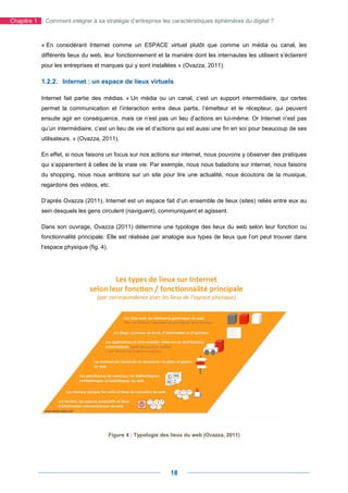 Chapitre 1    Comment intégrer à sa stratégie d’entreprise les caractéristiques éphémères du digital ?



             « En considérant Internet comme un ESPACE virtuel plutôt que comme un média ou canal, les
             différents lieux du web, leur fonctionnement et la manière dont les internautes les utilisent s’éclairent
             pour les entreprises et marques qui y sont installées » (Ovazza, 2011).

             1.2.2. Internet : un espace de lieux virtuels

             Internet fait partie des médias. « Un média ou un canal, c’est un support intermédiaire, qui certes
             permet la communication et l’interaction entre deux partis, l’émetteur et le récepteur, qui peuvent
             ensuite agir en conséquence, mais ce n’est pas un lieu d’actions en lui-même. Or Internet n’est pas
             qu’un intermédiaire, c’est un lieu de vie et d’actions qui est aussi une fin en soi pour beaucoup de ses
             utilisateurs. » (Ovazza, 2011).

             En effet, si nous faisons un focus sur nos actions sur internet, nous pouvons y observer des pratiques
             qui s’apparentent à celles de la vraie vie. Par exemple, nous nous baladons sur internet, nous faisons
             du shopping, nous nous arrêtons sur un site pour lire une actualité, nous écoutons de la musique,
             regardons des vidéos, etc.

             D’après Ovazza (2011), Internet est un espace fait d’un ensemble de lieux (sites) reliés entre eux au
             sein desquels les gens circulent (naviguent), communiquent et agissent.

             Dans son ouvrage, Ovazza (2011) détermine une typologie des lieux du web selon leur fonction ou
             fonctionnalité principale. Elle est réalisée par analogie aux types de lieux que l’on peut trouver dans
             l’espace physique (fig. 4).




                                           Figure 4 : Typologie des lieux du web (Ovazza, 2011)




                                                                   18
 