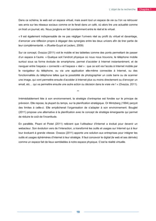 L’objet de la recherche     Chapitre 1



Dans ce schéma, le web est un espace virtuel, mais avant tout un espace de vie ou l’on va retrouver
ses amis sur les réseaux sociaux comme on le ferait dans un café, où alors lire une actualité comme
on lirait un journal, etc. Nous jonglons en fait constamment entre le réel et le virtuel.

« Il est également indispensable de ne pas négliger l’univers réel au profit du virtuel et davantage,
d’amorcer une réflexion propre à dégager des synergies entre les deux univers afin de tirer partie de
leur complémentarité. » (Ruette-Guyot et Leclerc, 2009)

Sur ce concept, Ovazza (2011) voit le mobile et les tablettes comme des ponts permettant de passer
d’un espace à l’autre. « Quelque soit l’endroit physique où nous nous trouvons, le téléphone mobile
surtout sous sa forme évoluée de smartphone, permet d’accéder à Internet instantanément, et de
naviguer entre l’espace « connecté » et l’espace « réel » : que ce soit via l’accès à Internet mobile par
le navigateur du téléphone, ou via une application elle-même connectée à Internet, ou des
fonctionnalités du téléphone telles que la possibilité de photographier un code barre ou de scanner
une image, qui vont permettre ensuite d’accéder à Internet plus ou moins directement ou d’envoyer un
email, etc… qui va permettre ensuite une autre action ou décision dans la vraie vie ! » (Ovazza, 2011).

                                                     **

Irrémédiablement liée à son environnement, la stratégie d’entreprise est fondée sur le principe de
prévision. Elle repose, la plupart du temps, sur la planification stratégique. Or Mintzberg (1994) perçoit
des limites à celle-ci. Elle empêcherait l’organisation de s’adapter à son environnement. Bouglet
(2011) propose une alternative à la planification avec le concept de stratégie émergeante qui permet
de réduire le coût de l’incertitude.

En parallèle, Pisani et Piotet (2011) relèvent que l’utilisateur d’Internet a évolué pour devenir un
webacteur. Son évolution vers de l’interaction, a transformé les outils et usages sur Internet qui à leur
tour évoluent à grande vitesse. Ovazza (2011) apporte une solution aux entreprises pour intégrer les
outils et usages éphémères d’Internet à leur stratégie. Il faut concevoir le digital (le web et ses dérivés)
comme un espace fait de lieux semblables à notre espace physique. C’est la réalité virtuelle.




                                                     19
 