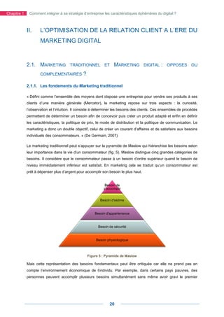 Chapitre 1    Comment intégrer à sa stratégie d’entreprise les caractéristiques éphémères du digital ?



             II.     L’OPTIMISATION DE LA RELATION CLIENT A L’
                                                            L’ERE DU
                     MARKETING DIGITAL


             2.1. MARKETING            TRADITIONNEL ET
                                       TRADITIONNE                 MARKETING         DIGITAL   :   OPPOSES OU

                     COMPLEMENTAIRES           ?

             2.1.1. Les fondements du Marketing traditionnel

             « Défini comme l’ensemble des moyens dont dispose une entreprise pour vendre ses produits à ses
             clients d’une manière générale (Mercator), le marketing repose sur trois aspects : la curiosité,
             l’observation et l’intuition. Il consiste à déterminer les besoins des clients. Ces ensembles de procédés
             permettent de déterminer un besoin afin de concevoir puis créer un produit adapté et enfin en définir
             les caractéristiques, la politique de prix, le mode de distribution et la politique de communication. Le
             marketing a donc un double objectif, celui de créer un courant d’affaires et de satisfaire aux besoins
                                                                    courant
             individuels des consommateurs. » (De Germain, 2007)

             Le marketing traditionnel peut s’appuyer sur la pyramide de Maslow qui hiérarchise les besoins selon
             leur importance dans la vie d’un consommateur (fig. 5). Maslow distingue cinq grandes catégories de
                                                                         ow
             besoins. Il considère que le consommateur passe à un besoin d’ordre supérieur quand le besoin de
             niveau immédiatement inférieur est satisfait. En marketing cela se traduit qu’un consommateur est
             prêt à dépenser plus d’argent pour accomplir son besoin le plus haut.


                                                             Besoin de
                                                            s'accomplir


                                                          Besoin d'estime


                                                       Besoin d'appartenance


                                                         Besoin de sécurité


                                                        Besoin physiologique



                                                   Figure 5 : Pyramide de Maslow

             Mais cette représentation des besoins fondamentaux peut être critiquée car elle ne prend pas en
             compte l’environnement économique de l’individu. Par exemple, dans certains pays pauvres, des
                                                                  exemple,
             personnes peuvent accomplir plusieurs besoins simultanément sans même avoir gravi le premier




                                                                20
 