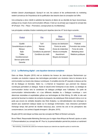 L’objet de la recherche   Chapitre 1



échelon (besoin physiologique). Quoiqu’il en soit, les auteurs et les professionnels du marketing
restent convaincus de l’importance de la qualification des besoins dans la conception de l’offre.

Une entreprise a donc intérêt à satisfaire les besoins et désirs de sa clientèle de façon économique,
pratique et au moyen d'une communication efficace. C’est sur ce principe que s’appuie le concept des
                                                                                            1
4P (Produit - Prix – Place – Promotion), concept phare du mix-Marketing .

Les principales variables d'action marketing sont réparties dans les 4 P de la façon suivante :


                                                                                 Place                       Promotion
               Produit                             Prix
                                                                             (distribution)              (communication)


              Qualité                             Tarif               Canaux de distribution                 Publicité
Caractéristiques et options                     Remise                     Points de vente           Promotion des ventes
              Marque                             Rabais                 Zones de chalandise              Force de vente
                Style                 Conditions de paiement            Stocks et entrepôts              Marketing direct
               Tailles                   Conditions de crédit                Assortiment               Relations publiques
        Conditionnement                                                 Moyens de transport
      Service après-vente
              Garantie




2.1.2. Le Marketing digital : une équation devenue complexe

Dans sa thèse, Bruyère (2010) met en évidence les travaux de Jean-Jacques Rechenmann qui
constate une évolution majeure des technologies permettant une révolution dans le domaine de la
communication au travers des réseaux numériques. Il complète ainsi les 4P exposés ci-dessus par les
2D de Dialogue et Données. Selon lui, « L’Internet et l’expansion que prennent les réseaux
numériques permettent un dialogue fluide et naturel entre l’entreprise et ses clients. La stratégie de
communication évolue vers la constitution de dialogue privilégié avec l’utilisateur. On parle de
communication bidirectionnelle » et « Les différents résultats du « Dialogue numérique » sont
désormais stockables et exploitables grâces aux technologies de Web Mining. En effet, le site web
permet de favoriser la création de contacts et prospects, les statistiques Web évoluent même si on ne
parle pas encore de véritable discipline des Web Analytics. La dématérialisation des échanges ne
devient plus seulement statique basée sur le stockage d’information, mais interactive permettant
l’échange temps réel permet de récolter beaucoup plus, comme les avis et les perceptions des
consommateurs. Les centres d’appels émergent » (Bruyère, 2010).

Bruyère (2010) vient étayer sa thèse avec les concepts de Pillard et Richard Lanneyrie.

Bruce Pillard, Responsable Marketing Services pour la région Asie-Afrique de Renault, ajoute un autre
P (Personnalisation) au concept des 4P. Pour lui, la personnalisation permet de produire un sentiment

1
    Mix-marketing : Ensemble des outils dont l'entreprise dispose pour atteindre ses objectifs auprès du marché-cible.




                                                                21
 