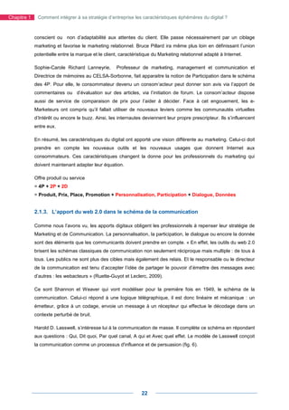 Chapitre 1    Comment intégrer à sa stratégie d’entreprise les caractéristiques éphémères du digital ?



             conscient ou non d’adaptabilité aux attentes du client. Elle passe nécessairement par un ciblage
             marketing et favorise le marketing relationnel. Bruce Pillard ira même plus loin en définissant l’union
             potentielle entre la marque et le client, caractéristique du Marketing relationnel adapté à Internet.

             Sophie-Carole Richard Lanneyrie,       Professeur de marketing, management et communication et
             Directrice de mémoires au CELSA-Sorbonne, fait apparaitre la notion de Participation dans le schéma
             des 4P. Pour elle, le consommateur devenu un consom’acteur peut donner son avis via l’apport de
             commentaires ou d’évaluation sur des articles, via l’initiation de forum. Le consom’acteur dispose
             aussi de service de comparaison de prix pour l’aider à décider. Face à cet engouement, les e-
             Marketeurs ont compris qu’il fallait utiliser de nouveaux leviers comme les communautés virtuelles
             d’Intérêt ou encore le buzz. Ainsi, les internautes deviennent leur propre prescripteur. Ils s’influencent
             entre eux.

             En résumé, les caractéristiques du digital ont apporté une vision différente au marketing. Celui-ci doit
             prendre en compte les nouveaux outils et les nouveaux usages que donnent Internet aux
             consommateurs. Ces caractéristiques changent la donne pour les professionnels du marketing qui
             doivent maintenant adapter leur équation.

             Offre produit ou service
             = 4P + 2P + 2D
             = Produit, Prix, Place, Promotion + Personnalisation, Participation + Dialogue, Données


             2.1.3. L’apport du web 2.0 dans le schéma de la communication

             Comme nous l’avons vu, les apports digitaux obligent les professionnels à repenser leur stratégie de
             Marketing et de Communication. La personnalisation, la participation, le dialogue ou encore la donnée
             sont des éléments que les communicants doivent prendre en compte. « En effet, les outils du web 2.0
             brisent les schémas classiques de communication non seulement réciproque mais multiple : de tous à
             tous. Les publics ne sont plus des cibles mais également des relais. Et le responsable ou le directeur
             de la communication est tenu d’accepter l’idée de partager le pouvoir d’émettre des messages avec
             d’autres : les webacteurs » (Ruette-Guyot et Leclerc, 2009).

             Ce sont Shannon et Weaver qui vont modéliser pour la première fois en 1949, le schéma de la
             communication. Celui-ci répond à une logique télégraphique, il est donc linéaire et mécanique : un
             émetteur, grâce à un codage, envoie un message à un récepteur qui effectue le décodage dans un
             contexte perturbé de bruit.

             Harold D. Lasswell, s’intéresse lui à la communication de masse. Il complète ce schéma en répondant
             aux questions : Qui, Dit quoi, Par quel canal, A qui et Avec quel effet. Le modèle de Lasswell conçoit
             la communication comme un processus d'influence et de persuasion (fig. 6).




                                                                 22
 