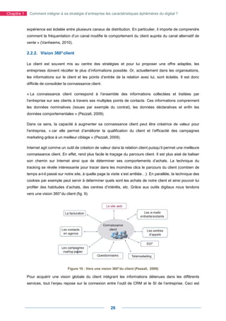 Chapitre 1    Comment intégrer à sa stratégie d’entreprise les caractéristiques éphémères du digital ?



             expérience est éclatée entre plusieurs canaux de distribution. En particulier, il importe de comprendre
             comment la fréquentation d’un canal modifie le comportement du client auprès du canal alternatif de
             vente » (Vanheems, 2010).

             2.2.2. Vision 360° client

             Le client est souvent mis au centre des stratégies et pour lui proposer une offre adaptée, les
             entreprises doivent récolter le plus d’informations possible. Or, actuellement dans les organisations,
             les informations sur le client et les points d’entrée de la relation avec lui, sont éclatés. Il est donc
             difficile de consolider la connaissance client.

             « La connaissance client correspond à l’ensemble des informations collectées et traitées par
             l’entreprise sur ses clients à travers ses multiples points de contacts. Ces informations comprennent
             les données nominatives (issues par exemple du contrat), les données déclaratives et enfin les
             données comportementales » (Pezzali, 2009).

             Dans ce sens, la capacité à augmenter sa connaissance client peut être créatrice de valeur pour
             l’entreprise, « car elle permet d’améliorer la qualification du client et l’efficacité des campagnes
             marketing grâce à un meilleur ciblage » (Pezzali, 2009).

             Internet agit comme un outil de création de valeur dans la relation client puisqu’il permet une meilleure
             connaissance client. En effet, rend plus facile le traçage du parcours client. Il est plus aisé de baliser
             son chemin sur Internet ainsi que de déterminer ses comportements d’achats. La technique du
             tracking se révèle intéressante pour tracer dans les moindres clics le parcours du client (combien de
             temps a-t-il passé sur notre site, à quelle page la visite s’est arrêtée…). En parallèle, la technique des
             cookies par exemple peut servir à déterminer quels sont les achats de notre client et ainsi pouvoir lui
             profiler des habitudes d’achats, des centres d’intérêts, etc. Grâce aux outils digitaux nous tendons
             vers une vision 360° du client (fig. 9).




                                       Figure 10 : Vers une vision 360° du client (Pezzali, 2009)

             Pour acquérir une vision globale du client intégrant les informations détenues dans les différents
             services, tout l’enjeu repose sur la connexion entre l’outil de CRM et le SI de l’entreprise. Ceci est




                                                                  26
 