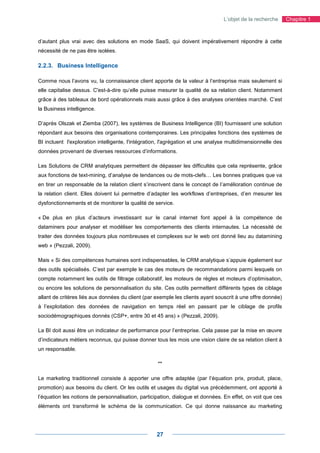 L’objet de la recherche      Chapitre 1



d’autant plus vrai avec des solutions en mode SaaS, qui doivent impérativement répondre à cette
nécessité de ne pas être isolées.

2.2.3. Business Intelligence

Comme nous l’avons vu, la connaissance client apporte de la valeur à l’entreprise mais seulement si
elle capitalise dessus. C'est-à-dire qu’elle puisse mesurer la qualité de sa relation client. Notamment
grâce à des tableaux de bord opérationnels mais aussi grâce à des analyses orientées marché. C’est
la Business intelligence.

D’après Olszak et Ziemba (2007), les systèmes de Business Intelligence (BI) fournissent une solution
répondant aux besoins des organisations contemporaines. Les principales fonctions des systèmes de
BI incluent l'exploration intelligente, l'intégration, l'agrégation et une analyse multidimensionnelle des
données provenant de diverses ressources d’informations.

Les Solutions de CRM analytiques permettent de dépasser les difficultés que cela représente, grâce
aux fonctions de text-mining, d’analyse de tendances ou de mots-clefs… Les bonnes pratiques que va
en tirer un responsable de la relation client s’inscrivent dans le concept de l’amélioration continue de
la relation client. Elles doivent lui permettre d’adapter les workflows d’entreprises, d’en mesurer les
dysfonctionnements et de monitorer la qualité de service.

« De plus en plus d’acteurs investissant sur le canal internet font appel à la compétence de
dataminers pour analyser et modéliser les comportements des clients internautes. La nécessité de
traiter des données toujours plus nombreuses et complexes sur le web ont donné lieu au datamining
web » (Pezzali, 2009).

Mais « Si des compétences humaines sont indispensables, le CRM analytique s’appuie également sur
des outils spécialisés. C’est par exemple le cas des moteurs de recommandations parmi lesquels on
compte notamment les outils de filtrage collaboratif, les moteurs de règles et moteurs d’optimisation,
ou encore les solutions de personnalisation du site. Ces outils permettent différents types de ciblage
allant de critères liés aux données du client (par exemple les clients ayant souscrit à une offre donnée)
à l’exploitation des données de navigation en temps réel en passant par le ciblage de profils
sociodémographiques donnés (CSP+, entre 30 et 45 ans) » (Pezzali, 2009).

La BI doit aussi être un indicateur de performance pour l’entreprise. Cela passe par la mise en œuvre
d’indicateurs métiers reconnus, qui puisse donner tous les mois une vision claire de sa relation client à
un responsable.

                                                    **

Le marketing traditionnel consiste à apporter une offre adaptée (par l’équation prix, produit, place,
promotion) aux besoins du client. Or les outils et usages du digital vus précédemment, ont apporté à
l’équation les notions de personnalisation, participation, dialogue et données. En effet, on voit que ces
éléments ont transformé le schéma de la communication. Ce qui donne naissance au marketing




                                                   27
 