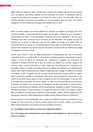 Chapitre 1    Comment intégrer à sa stratégie d’entreprise les caractéristiques éphémères du digital ?



             digital. Grâce aux apports du web, il est plus facile maintenant de multiplier les contacts avec le client
             avec une gestion cross-canaux réalisée par les entreprises. De même, ils permettent aussi de
             recueillir des données plus exhaustives sur le client pour ainsi en avoir une vision 360° Avec ces
                                                                                                     .
             données collectées, l’entreprise peut capitaliser sur la connaissance client et en faire une business
             intelligence. En cela, résident tous les enjeux de la relation client en 2012.

                                                                *****

             Dans ce premier chapitre, nous avons présenté les concepts de stratégie et de digital. Nous nous
             sommes interrogés sur les bouleversements majeurs que le digital a entraîné au sein du marché et
             surtout auprès des clients. Si les organisations ne peuvent plus en faire abstraction, il est vrai que le
             marketing digital reste un terrain encore mal investi par les entreprises. Pas question de jouer les
             arrivistes sur ce terrain car cela peut avoir de forts impacts sur l’image et la relation client de
             l’entreprise. Mais si les risques d’un marketing digital sont bien réels, ses opportunités le sont aussi. Il
             peut permettre d’apporter une solution plus près des besoins du client et donc de fidéliser d’avantage
             ou d’acquérir de nouveaux clients.

             Comme nous l’avons vu dans les pages précédentes, les organisations sont face à l’incertitude
             concernant l’avenir du marché. Dans un même temps, le digital bouleverse l’environnement puisqu’il
             impacte à la fois les clients qui deviennent des « webacteurs » exigeants, les concurrents qui
             s’adaptent et essayent d’innover sur le web, les produits qui intègrent les nouveaux usages et les
             nouveaux outils. Le web devient donc un enjeu majeur pour les entreprises car il transforme leur
             écosystème. Dans ce contexte, les professionnels du marketing reconsidèrent leur problématique de
             relation client et leur fondamentaux pour intégrer le digital dans leur stratégie. Au-delà de la nécessité
             de s’adapter, le web 2.0 apporte aussi de nouveaux atouts et surtout de nouveaux leviers de relation
             client. Il permet de consolider la connaissance client et d’en avoir une approche cross-canaux ce qui
             permet de connaitre chaque aspect du client. Le digital, qui tend à se démocratiser en tout cas dans
             les sociétés dites occidentales, est devenu créateur de valeur pour les entreprises et pour les clients.
             Il favorise la co-création et la coproduction. Si l’entreprise veut être performante et s’inscrire dans le
             long terme, elle doit pouvoir composer avec les caractéristiques singulières du digital. C’est-à-dire que
             l’entreprise doit garder une part de latitude pour intégrer l’évolution des outils et des usages du digital.
             Mais concrètement comment peut se traduire le couple stratégie – digital ? Quelle stratégie peut être
             efficace pour répondre à cette problématique et quelles sont les conséquences pour entreprises ?

             Afin de répondre à notre problématique et au regard des différents travaux des chercheurs qui ont
             travaillé sur notre sujet et de ce que nous avons exposé dans le premier chapitre, nous pouvons
             établir comme propositions de recherche les deux hypothèses suivantes :

             H1 : La stratégie la plus efficace sur internet est l’approche itérative.

             H2 : Il faut aligner les comportements et les pratiques technologiques en interne avant de se
             lancer sur internet.




                                                                 28
 