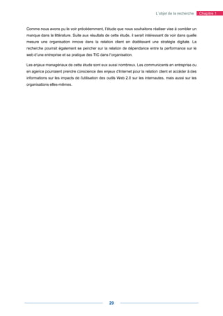 L’objet de la recherche      Chapitre 1



Comme nous avons pu le voir précédemment, l’étude que nous souhaitons réaliser vise à combler un
manque dans la littérature. Suite aux résultats de cette étude, il serait intéressant de voir dans quelle
mesure une organisation innove dans la relation client en établissant une stratégie digitale. La
recherche pourrait également se pencher sur la relation de dépendance entre la performance sur le
web d’une entreprise et sa pratique des TIC dans l’organisation.

Les enjeux managériaux de cette étude sont eux aussi nombreux. Les communicants en entreprise ou
en agence pourraient prendre conscience des enjeux d’Internet pour la relation client et accéder à des
informations sur les impacts de l’utilisation des outils Web 2.0 sur les internautes, mais aussi sur les
organisations elles-mêmes.




                                                   29
 