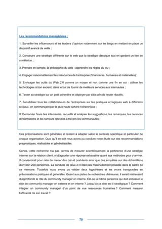 Les recommandations managériales :

1. Surveiller les influenceurs et les leaders d’opinion notamment sur les blogs en mettant en place un
dispositif avancé de veille ;

2. Construire une stratégie différente sur le web que la stratégie classique tout en gardant un lien de
corrélation ;

3. Prendre en compte, la philosophie du web : apprendre les règles du jeu ;

4. Engager raisonnablement les ressources de l’entreprise (financières, humaines et matérielles) ;

5. Envisager les outils du Web 2.0 comme un moyen et non comme une fin en soi : utiliser les
technologies à bon escient, dans le but de fournir de meilleurs services aux internautes ;

6. Tester sa stratégie sur un petit périmètre et déployer par silos afin de rester réactifs;

7. Sensibiliser tous les collaborateurs de l’entreprises sur les pratiques et logiques web à différents
niveaux, en commençant par la plus haute sphère hiérarchique ;

8. Demander l’avis des internautes, recueillir et analyser les suggestions, les remarques, les carences
d’informations et les rumeurs relevées à travers les communautés ;




Ces préconisations sont générales et restent à adapter selon le contexte spécifique et particulier de
chaque organisation. Quoi qu’il en soit nous avons pu conclure notre étude sur des recommandations
pragmatiques, réalisables et généralisables.

Certes, cette recherche n’a pas permis de mesurer scientifiquement la pertinence d’une stratégie
internet sur la relation client, ni d’apporter une réponse exhaustive quant aux méthodes pour y arriver.
Il conviendrait pour cela de mener des pré et post-tests ainsi que des enquêtes sur des échantillons
d’environ 200 personnes. La conduite de ceux-ci n’était pas matériellement possible dans le cadre de
ce mémoire. Toutefois nous avons pu valider deux hypothèses et les avons transposées en
préconisations pratiques et générales. Quant aux pistes de recherches ultérieures, il serait intéressant
d’approfondir le rôle du community manager en interne. Est-ce la même personne qui doit endosser le
rôle de community manager en externe et en interne ? Jusqu’où ce rôle est il stratégique ? Comment
intégrer un community manager d’un point de vue ressources humaines ? Comment mesurer
l’efficacité de son travail ?




                                                     70
 