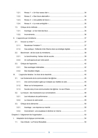 1.2.1.         Niveau 1 : « Un futur assez clair » ............................................................................. 34

           1.2.2.         Niveau 2 : « Des futurs alternatifs » .......................................................................... 34

           1.2.3.         Niveau 3 : « Une palette de futurs » .......................................................................... 35

           1.2.4.         Niveau 4 : « La vraie ambigüité » .............................................................................. 35

         1.3.      Critique de la méthode ...................................................................................................... 35

           1.3.1.         Avantage : un bon état des lieux ............................................................................... 35

           1.3.2.         Inconvénients ............................................................................................................. 36

   II.     L’approche par mimétisme ......................................................................................................... 37

         2.1.      Innover ou imiter ? ............................................................................................................. 37

           2.1.1.         Revaloriser l’imitation ?.............................................................................................. 37

           2.1.2.         Cas pratique : Hollande imite Obama dans sa stratégie digitale .............................. 38

         2.2.      Benchmark : clé de voute du mimétisme........................................................................... 39

           2.2.1.         Le benchmarking : facteur clé de succès .................................................................. 39

           2.2.2.         Un outil approuvé par notre panel ............................................................................. 40

         2.3.      Critique de l’approche ........................................................................................................ 42

           2.3.1.         Des avantages indéniables ....................................................................................... 42

           2.3.2.         Des résultats mitigés ................................................................................................. 43

   III.         L’approche itérative : le choix de la réactivité ........................................................................ 45

         3.1.      Les fondements de la communication iter-@ctive............................................................. 45

           3.1.1.         Une communication agile qui s’adapte aux réalités du web...................................... 45

           3.1.2.         Miser sur la transparence .......................................................................................... 46

           3.1.3.         Succès story d’une communication iter-@ctive : le cas d’Oasis ............................... 47

         3.2.      La mesure : des impressions aux conversations .............................................................. 48

           3.2.1.         Les indicateurs de performance ................................................................................ 48

           3.2.2.         La mesure du web social ........................................................................................... 49

         3.3.      Critique de la démarche .................................................................................................... 50

           3.3.1.         Avantage : une réponse au marché .......................................................................... 50

           3.3.2.         Inconvénient : une souplesse à décliner en interne .................................................. 51

Chapitre 3 : l’alignement de l’organisation ............................................................................................ 53

   I.      Adaptation de la logique commerciale........................................................................................ 54

         1.1.      Cas d’étude : La France Mutualiste ................................................................................... 54




                                                                           5
 