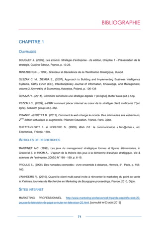 BIBLIOGRAPHIE


CHAPITRE 1

OUVRAGES

BOUGLET J., (2009), Les Zoom’s. Stratégie d’entreprise - 2e édition, Chapitre 1 – Présentation de la
stratégie, Gualino Editeur, France, p. 13-25.

MINTZBERG H., (1994), Grandeur et Décadence de la Planification Stratégique, Dunod.

OLSZAK C. M., ZIEMBA E., (2007), Approach to Building and Implementing Business Intelligence
Systems, Kathy Lynch (Ed.), Interdisciplinary Journal of Information, Knowledge, and Management,
volume 2, University of Economics, Katowice, Poland, p. 136-138

OVAZZA Y., (2011), Comment construire une stratégie digitale ? [en ligne], Butter Cake (ed.), 57p.

PEZZALI C., (2009), e-CRM comment placer internet au cœur de la stratégie client multicanal ? [en
ligne], Solucom group (ed.), 26p.

PISANI F. et PIOTET D., (2011), Comment le web change le monde Des internautes aux webacteurs,
 ème
2      édition actualisée et augmentée, Pearson Education, France, Paris, 328p.

RUETTE-GUYOT E. et LECLERC S., (2009), Web 2.0 : la communication « Iter-@ctive », ed.
Economica, France, 160p.


ARTICLES DE RECHERCHES

MARTINET A-C. (1998), Les jeux du management stratégique formes et figures élémentaires, in
Grandval S. et HIKMI A., L'apport de la théorie des jeux à la démarche d'analyse stratégique, Vie &
sciences de l'entreprise, 2005/3 N° 168 - 169, p. 6-19.

PROULX S., (2008), Des nomades connectés : vivre ensemble à distance, Hermès, 51, Paris, p. 155-
160.

VANHEEMS R., (2010), Quand le client multi-canal invite à réinventer le marketing du point de vente
in XVèmes Journées de Recherche en Marketing de Bourgogne proceedings, France, 2010, Dijon.


SITES INTERNET

MARKETING         PROFESSIONNEL,         http://www.marketing-professionnel.fr/parole-expert/le-web-20-
pousse-la-television-de-papa-a-muter-en-television-20.html, [consulté le 03 août 2012]




                                                   71
 