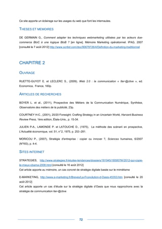 Ce site apporte un éclairage sur les usages du web que font les internautes.


THESES ET MEMOIRES

DE GERMAIN G., Comment adapter les techniques webmarketing utilisées par les acteurs due-
commerce BtoC à une logique BtoB ? [en ligne]. Mémoire Marketing opérationnel. IPAG, 2007
[consulté le 7 août 2012] http://www.scribd.com/doc/90678726/4/Definition-du-marketing-traditionnel




CHAPITRE 2

OUVRAGE

RUETTE-GUYOT E. et LECLERC S., (2009), Web 2.0 : la communication « Iter-@ctive », ed.
Economica, France, 160p.


ARTICLES DE RECHERCHES

BOYER L. et al., (2011), Prospective des Métiers de la Communication Numérique, Synthèse,
Observatoire des métiers de la publicité, 23p.

COURTNEY H-C., (2001), 20/20 Foresight: Crafting Strategy in an Uncertain World, Harvard Business
Review Press, 1ère edition, États-Unis., p. 15-34.

JULIEN P-A., LAMONDE P. et LATOUCHE D., (1975), La méthode des scénarii en prospective,
L'Actualité économique, vol. 51, n° 2, 1975, p. 253 -281.

MORICOU P., (2007), Stratégie d'entreprise : copier ou innover ?, Sciences humaines, 6/2007
(N°
  183), p. 4-4.


SITES INTERNET

STRATEGIES, http://www.strategies.fr/etudes-tendances/dossiers/181945/185957W/2012-qui-copie-
le-mieux-obama-2008.html [consulté le 16 août 2012]
Cet article apporte au mémoire, un cas concret de stratégie digitale basée sur le mimétisme

E-MARKETING, http://www.e-marketing.fr/Breves/La-Fruivolution-d-Oasis-45353.htm [consulté le 20
août 2012]
Cet article apporte un cas d’étude sur la stratégie digitale d’Oasis que nous rapprochons avec la
stratégie de communication iter-@ctive




                                                     72
 