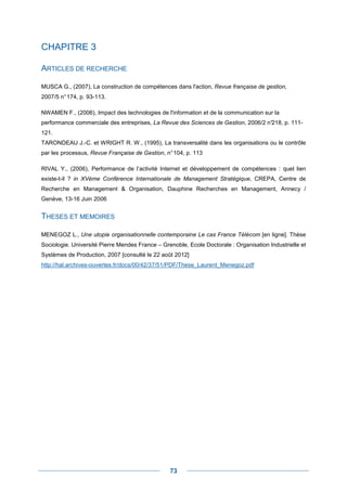 CHAPITRE 3

ARTICLES DE RECHERCHE

MUSCA G., (2007), La construction de compétences dans l'action, Revue française de gestion,
2007/5 n° 174, p. 93-113.

NWAMEN F., (2006), Impact des technologies de l'information et de la communication sur la
performance commerciale des entreprises, La Revue des Sciences de Gestion, 2006/2 n°218, p. 111-
121.
TARONDEAU J.-C. et WRIGHT R. W., (1995), La transversalité dans les organisations ou le contrôle
par les processus, Revue Française de Gestion, n° 104, p. 113

RIVAL Y., (2006), Performance de l’activité Internet et développement de compétences : quel lien
existe-t-il ? in XVème Conférence Internationale de Management Stratégique, CREPA, Centre de
Recherche en Management & Organisation, Dauphine Recherches en Management, Annecy /
Genève, 13-16 Juin 2006


THESES ET MEMOIRES

MENEGOZ L., Une utopie organisationnelle contemporaine Le cas France Télécom [en ligne]. Thèse
Sociologie. Université Pierre Mendes France – Grenoble, Ecole Doctorale : Organisation Industrielle et
Systèmes de Production, 2007 [consulté le 22 août 2012]
http://hal.archives-ouvertes.fr/docs/00/42/37/51/PDF/These_Laurent_Menegoz.pdf




                                                 73
 