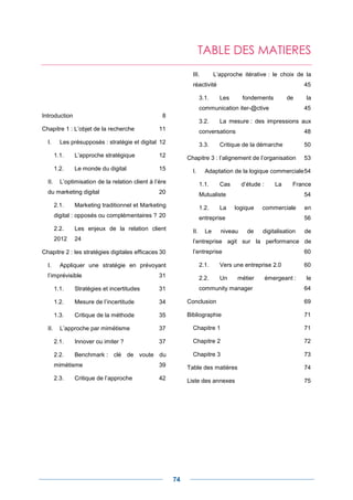 TABLE DES MATIERES
                                                                III.         L’approche itérative : le choix de la
                                                                réactivité                                        45

                                                                      3.1.     Les      fondements          de    la
                                                                      communication iter-@ctive                   45
Introduction                                        8
                                                                      3.2.     La mesure : des impressions aux
Chapitre 1 : L’objet de la recherche               11                 conversations                               48
  I.      Les présupposés : stratégie et digital 12                   3.3.     Critique de la démarche            50
        1.1.    L’approche stratégique             12         Chapitre 3 : l’alignement de l’organisation         53
        1.2.    Le monde du digital                15           I.      Adaptation de la logique commerciale 54
  II.     L’optimisation de la relation client à l’ère                1.1.     Cas      d’étude :      La    France
  du marketing digital                             20                 Mutualiste                                  54
        2.1.    Marketing traditionnel et Marketing                   1.2.     La    logique    commerciale       en
        digital : opposés ou complémentaires ? 20                     entreprise                                  56
        2.2.    Les enjeux de la relation client                II.     Le     niveau     de    digitalisation    de
        2012    24                                              l’entreprise agit sur la performance de
Chapitre 2 : les stratégies digitales efficaces 30              l’entreprise                                      60

  I.      Appliquer une stratégie en prévoyant                        2.1.     Vers une entreprise 2.0            60
  l’imprévisible                                   31                 2.2.     Un     métier        émergeant :   le
        1.1.    Stratégies et incertitudes         31                 community manager                           64

        1.2.    Mesure de l’incertitude            34         Conclusion                                          69

        1.3.    Critique de la méthode             35         Bibliographie                                       71

  II.     L’approche par mimétisme                 37           Chapitre 1                                        71

        2.1.    Innover ou imiter ?                37           Chapitre 2                                        72

        2.2.    Benchmark : clé de voute du                     Chapitre 3                                        73
        mimétisme                                  39         Table des matières                                  74
        2.3.    Critique de l’approche             42         Liste des annexes                                   75




                                                         74
 