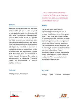LA RELATION CLIENT SUR INTERNET :
                                                       COMMENT INTÉGRER A SA STRATEGIE
                                                       D’ENTREPRISE LES CARACTERISTIQUES
                                                       ÉPHÉMERES DU DIGITAL ?

Résumé
                                                       Abstract

Le monde évolue de manière bien plus rapide
                                                       The world moves at a very fast and
et imprévisible qu'il y a ne serait-ce que 20
                                                       unpredictable pace than 20 years ago, in
ans, en particulier depuis l’arrivée du web 2.0.
                                                       particular since the dawn of the digital age and
Face à des changements d'une telle ampleur
                                                       of the 2.0 web. In the face of these changes,
et d'une telle rapidité, il n'est plus possible
                                                       it’s becoming impossible anticipating the needs
d'anticiper les besoins pour planifier son action
                                                       of clients for planning which is having a major
ce qui bouleverse les fondements de la relation
                                                       effect on the pillars of customer relationship.
client. Les entreprises doivent impérativement
                                                       The companies must be more responsive and
développer leur réactivité et apprendre à
                                                       it’s necessary to learn how to adapt in real time
s'adapter en temps réel aux évolutions qu'elles
                                                       to environment evolutions. As any
constatent dans leur environnement. Comme
                                                       environment change, the digital has created a
tout changement dans l’environnement, le
                                                       need to rethink the ways in which companies
digital nécessite de repenser les modes de
                                                       must operate. They have to align behaviors
fonctionnement de l'entreprise, c'est-à-dire
                                                       and digital practices internally.
aligner   les   comportements         et   pratiques
digitales en interne.




Mots clés                                              Key words

Stratégie, Digital, Relation client
                                                       Strategy,    Digital,   Customer     relationship
 