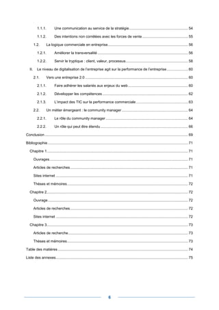 1.1.1.          Une communication au service de la stratégie .......................................................... 54

            1.1.2.          Des intentions non corrélées avec les forces de vente ............................................. 55

         1.2.        La logique commerciale en entreprise............................................................................... 56

            1.2.1.          Améliorer la transversalité ......................................................................................... 56

            1.2.2.          Servir le tryptique : client, valeur, processus ............................................................. 58

   II.      Le niveau de digitalisation de l’entreprise agit sur la performance de l’entreprise ..................... 60

         2.1.        Vers une entreprise 2.0 ..................................................................................................... 60

            2.1.1.          Faire adhérer les salariés aux enjeux du web ........................................................... 60

            2.1.2.          Développer les compétences .................................................................................... 62

            2.1.3.          L’impact des TIC sur la performance commerciale ................................................... 63

         2.2.        Un métier émergeant : le community manager ................................................................. 64

            2.2.1.          Le rôle du community manager ................................................................................. 64

            2.2.2.          Un rôle qui peut être étendu ...................................................................................... 66

Conclusion ............................................................................................................................................. 69

Bibliographie .......................................................................................................................................... 71

   Chapitre 1........................................................................................................................................... 71

         Ouvrages ........................................................................................................................................ 71

         Articles de recherches .................................................................................................................... 71

         Sites internet .................................................................................................................................. 71

         Thèses et mémoires ....................................................................................................................... 72

   Chapitre 2........................................................................................................................................... 72

         Ouvrage .......................................................................................................................................... 72

         Articles de recherches .................................................................................................................... 72

         Sites internet .................................................................................................................................. 72

   Chapitre 3........................................................................................................................................... 73

         Articles de recherche...................................................................................................................... 73

         Thèses et mémoires ....................................................................................................................... 73

Table des matières ................................................................................................................................ 74

Liste des annexes .................................................................................................................................. 75




                                                                               6
 