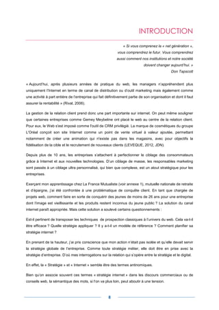 INTRODUCTION
                                                               « Si vous comprenez la « net génération »,
                                                            vous comprendrez le futur. Vous comprendrez
                                                           aussi comment nos institutions et notre société
                                                                             doivent changer aujourd’hui. »
                                                                                               Don Tapscott


« Aujourd’hui, après plusieurs années de pratique du web, les managers n’appréhendent plus
uniquement l’Internet en terme de canal de distribution ou d’outil marketing mais également comme
une activité à part entière de l’entreprise qui fait définitivement partie de son organisation et dont il faut
assurer la rentabilité » (Rival, 2006).

La gestion de la relation client prend donc une part importante sur internet. On peut même souligner
que certaines entreprises comme Gemey Meybeline ont placé le web au centre de la relation client.
Pour eux, le Web s'est imposé comme l'outil de CRM privilégié. La marque de cosmétiques du groupe
L'Oréal conçoit son site Internet comme un point de vente virtuel à valeur ajoutée, permettant
notamment de créer une animation qui n'existe pas dans les magasins, avec pour objectifs la
fidélisation de la cible et le recrutement de nouveaux clients (LEVEQUE, 2012, JDN).

Depuis plus de 10 ans, les entreprises s’attachent à perfectionner le ciblage des consommateurs
grâce à Internet et aux nouvelles technologies. D’un ciblage de masse, les responsables marketing
sont passés à un ciblage ultra personnalisé, qui bien que complexe, est un atout stratégique pour les
entreprises.

Exerçant mon apprentissage chez La France Mutualiste (voir annexe 1), mutuelle nationale de retraite
et d’épargne, j’ai été confrontée à une problématique de conquête client. En tant que chargée de
projets web, comment faire en sorte de conquérir des jeunes de moins de 26 ans pour une entreprise
dont l’image est vieillissante et les produits restent inconnus du jeune public ? La solution du canal
internet paraît appropriée. Mais cette solution a soulevé certains questionnements :

Est-il pertinent de transposer les techniques de prospection classiques à l’univers du web. Cela va-t-il
être efficace ? Quelle stratégie appliquer ? Il y a-t-il un modèle de référence ? Comment planifier sa
stratégie internet ?

En prenant de la hauteur, j’ai pris conscience que mon action n’était pas isolée et qu’elle devait servir
la stratégie globale de l’entreprise. Comme toute stratégie métier, elle doit être en prise avec la
stratégie d’entreprise. D’où mes interrogations sur la relation qui s’opère entre la stratégie et le digital.

En effet, la « Stratégie » et « Internet » semble être des termes antinomiques.

Bien qu’on associe souvent ces termes « stratégie internet » dans les discours commerciaux ou de
conseils web, la sémantique des mots, si l’on va plus loin, peut aboutir à une tension.



                                                      8
 