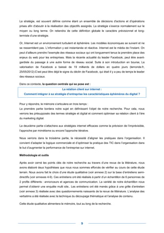 La stratégie, est souvent définie comme étant un ensemble de décisions d'actions et d'opérations
prises afin d'aboutir à la réalisation des objectifs assignés. La stratégie s’exerce normalement sur le
moyen ou long terme. On retiendra de cette définition globale le caractère prévisionnel et long-
termiste d’une stratégie.

Or, Internet est un environnement turbulent et éphémère. Les modèles économiques se suivent et ne
se ressemblent pas. L’information y est instantanée et réactive. Internet est le média de l’instant. On
peut d’ailleurs prendre l’exemple des réseaux sociaux qui ont longuement tenus la première place des
enjeux du web pour les entreprises. Mais la récente actualité du leader Facebook, peut être avant-
gardiste du passage à une autre forme de réseau social. Suite à son introduction en bourse, La
valorisation de Facebook a baissé de 19 milliards de dollars en quatre jours (lemonde.fr,
25/05/2012).C’est peut être déjà le signe du déclin de Facebook, qui était il y a peu de temps le leader
des réseaux sociaux.

Dans ce contexte, la question centrale qui se pose est :
                                   La relation client sur internet :
   Comment intégrer à sa stratégie d’entreprise les caractéristiques éphémères du digital ?


Pour y répondre, le mémoire s’articulera en trois temps :
La première partie bordera notre sujet en définissant l’objet de notre recherche. Pour cela, nous
verrons les présupposés des termes stratégie et digital et comment optimiser sa relation client à l’ère
du marketing digital.

La deuxième partie s’attachera aux stratégies internet efficaces comme la prévision de l’imprévisible,
l’approche par mimétisme ou encore l’approche itérative.

Nous verrons dans la troisième partie, la nécessité d’aligner les pratiques dans l’organisation. Il
convient d’adapter la logique commerciale et d’optimiser la pratique des TIC dans l’organisation dans
le but d’augmenter la performance de l’entreprise sur internet.

Méthodologie et outils

Après avoir cerné les points clés de notre recherche au travers d’une revue de la littérature, nous
avons élaboré deux hypothèses que nous nous sommes efforcés de vérifier au cours de cette étude
terrain. Nous avons fait le choix d’une étude qualitative (voir annexe 2) sur la base d’entretiens semi-
directifs (voir annexes 4-9). Ces entretiens ont été réalisés à partir d’un échantillon de 6 personnes de
2 profils différents : annonceurs et agences de communication. La variété de notre échantillon nous
permet d’obtenir une enquête multi site.. Les entretiens ont été menés grâce à une grille d’entretien
(voir annexe 3) réalisée avec des questionnements naissants de la revue de littérature. L’analyse des
verbatims a été réalisée avec la technique du découpage thématique et l’analyse de contenu.

Cette étude qualitative alimentera le mémoire, tout au long de la recherche.




                                                   9
 