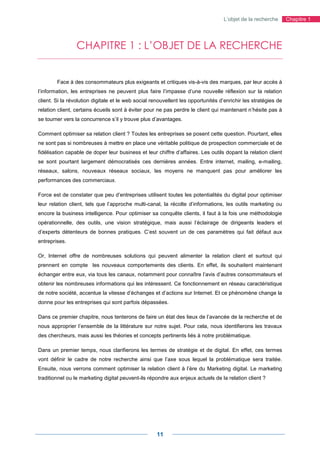 L’objet de la recherche       Chapitre 1




                 CHAPITRE 1 : L’OBJET DE LA RECHERCHE


        Face à des consommateurs plus exigeants et critiques vis-à-vis des marques, par leur accès à
l’information, les entreprises ne peuvent plus faire l’impasse d’une nouvelle réflexion sur la relation
client. Si la révolution digitale et le web social renouvellent les opportunités d’enrichir les stratégies de
relation client, certains écueils sont à éviter pour ne pas perdre le client qui maintenant n’hésite pas à
se tourner vers la concurrence s’il y trouve plus d’avantages.

Comment optimiser sa relation client ? Toutes les entreprises se posent cette question. Pourtant, elles
ne sont pas si nombreuses à mettre en place une véritable politique de prospection commerciale et de
fidélisation capable de doper leur business et leur chiffre d’affaires. Les outils dopant la relation client
se sont pourtant largement démocratisés ces dernières années. Entre internet, mailing, e-mailing,
réseaux, salons, nouveaux réseaux sociaux, les moyens ne manquent pas pour améliorer les
performances des commerciaux.

Force est de constater que peu d’entreprises utilisent toutes les potentialités du digital pour optimiser
leur relation client, tels que l’approche multi-canal, la récolte d’informations, les outils marketing ou
encore la business intelligence. Pour optimiser sa conquête clients, il faut à la fois une méthodologie
opérationnelle, des outils, une vision stratégique, mais aussi l’éclairage de dirigeants leaders et
d’experts détenteurs de bonnes pratiques. C’est souvent un de ces paramètres qui fait défaut aux
entreprises.

Or, Internet offre de nombreuses solutions qui peuvent alimenter la relation client et surtout qui
prennent en compte les nouveaux comportements des clients. En effet, ils souhaitent maintenant
échanger entre eux, via tous les canaux, notamment pour connaître l’avis d’autres consommateurs et
obtenir les nombreuses informations qui les intéressent. Ce fonctionnement en réseau caractéristique
de notre société, accentue la vitesse d’échanges et d’actions sur Internet. Et ce phénomène change la
donne pour les entreprises qui sont parfois dépassées.

Dans ce premier chapitre, nous tenterons de faire un état des lieux de l’avancée de la recherche et de
nous approprier l’ensemble de la littérature sur notre sujet. Pour cela, nous identifierons les travaux
des chercheurs, mais aussi les théories et concepts pertinents liés à notre problématique.

Dans un premier temps, nous clarifierons les termes de stratégie et de digital. En effet, ces termes
vont définir le cadre de notre recherche ainsi que l’axe sous lequel la problématique sera traitée.
Ensuite, nous verrons comment optimiser la relation client à l’ère du Marketing digital. Le marketing
traditionnel ou le marketing digital peuvent-ils répondre aux enjeux actuels de la relation client ?




                                                     11
 