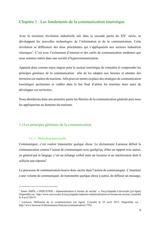 9
Chapitre 1 : Les fondements de la communication touristique
Avec la troisième révolution industrielle née dans la seconde partie du XX° siècle, se
développent les nouvelles technologies de l’information et de la communication. Cette
révolution se différencie des deux précédentes qui s’appliquaient aux secteurs industriels
classiques1
. C’est avec l’avènement d’internet et des outils de communication modernes que
nous sommes entrés dans une société d’hypercommunication.
Apparait donc comme enjeu majeur pour le secteur touristique de connaître et comprendre les
principes généraux de la communication afin de les adapter aux besoins et attentes des
territoires en matière de tourisme. Afin pouvoir mettre en place des stratégies de communication
touristiques pertinentes et viables dans le but final d’attirer les touristes mais aussi de
développer ces territoires.
Nous aborderons dans une première partie les théories de la communication générale puis nous
les appliquerons au domaine du tourisme.
1.1Les principes généraux de la communication
1.1.1 Définition universelle
Communiquer, c’est vouloir transmettre quelque chose. Le dictionnaire Larousse définit la
communication comme l’action de communiquer avec quelqu'un, d'être en rapport avec autrui,
en général par le langage, c’est un échange verbal entre un locuteur et un interlocuteur dont il
sollicite une réponse2
.
Le processus de communication trouve donc racine dans l’action de communiquer. L’émetteur
a une volonté de communiquer, de transmettre quelque chose à autrui, de diffuser un message,
1
Samir AMIN, « INDUSTRIE - Industrialisation et formes de société », Encyclopædia Universalis [en ligne]
Disponible sur : http://www.universalis.fr/encyclopedie/industrie-industrialisation-et-formes-de-societe/ (consulté
le 4 avril 2015)
2
Larousse, Définition de la communication [en ligne]. Consulté le 25 avril 2015. Disponible sur :
http://www.larousse.fr/dictionnaires/francais/communication/17561
 