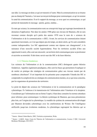 10
une idée. Le message est donc ce qui est transmis à l’autre. Mais la communication ne se résume
pas au champ de l’humain, c’est aussi un moyen technique pour communiquer, ce qu’on nomme
le canal de communication. Il est le support du message, ce avec quoi on communique, ce qui
permet de transmettre le message : parole, gestes, médias…
En tant que science, la communication reste un concept très large qui regroupe énormément de
domaines d’application. Née dans les années 1940 grâce aux travaux de Shannon, elle ne sera
reconnue comme disciple qu’à partie des années 1970 sous le nom de « sciences de
l’information et de la communication » (SIC). Avant, les services de communication étaient
quasiment inexistants, ce n’est que depuis peu de temps, un demi-siècle, qu’ils sont considérés
comme indispensables. Les SIC apparaissent comme une réponse aux changements3
, à la
naissance d’une nouvelle société hypermoderne. Pour les territoires au-delà d’être une
opportunité à saisir, elles sont une nécessité ; un territoire doit communiquer pour se positionner
et accroitre sa notoriété. Il doit donc savoir user des SIC et de leurs théories.
1.1.2 Théories fondatrices
Les sciences de l’information et de la communication (SIC) distinguent quatre théories
fondatrices. Appelées également paradigmes, elles sont les bases qui permettent d’expliquer et
de mettre en pratique des stratégies de communication grâce aux travaux menés par de
nombreux chercheurs4
. Il est important de les présenter pour comprendre l’étendu des SIC et
comprendre la complexité de ces stratégies de communication menées, en ce qui nous concerne,
par les organismes de promotion des territoires.
Le point de départ des sciences de l’information et de la communication est le paradigme
cybernétique. Il s’intéresse à la transmission de l’information entre l’émetteur et le récepteur.
Considérant que l’information met en forme l’esprit, il faut donc connaitre les normes attendues
pour informer, pour communiquer. La théorie systémique de Shannon, que nous présenterons
plus loin, est l’origine de la cybernétique. Le modèle de système de communication développé
par Shannon deviendra cybernétique avec les améliorations de Weiner. De l’intelligence
artificielle jusqu’aux évolutions modernes, la cybernétique regroupent les théories qui se
3
Source : Bruno Cohen-Bacrie, 2003, Territoire en promotion, Weka
4
Source : LAKEL Amar, Cours de Théories de l’information et communication, Licence 2 ISIC, Université
Bordeaux Montaigne, 2012/2013.
 