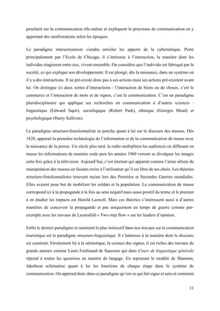 11
penchent sur la communication elle-même et expliquent le processus de communication en y
apportant des améliorations selon les époques.
Le paradigme interactionniste viendra enrichir les apports de la cybernétique. Porté
principalement par l’Ecole de Chicago, il s’intéresse à l’interaction, la manière dont les
individus réagissent entre eux, vivent ensemble. On considère que l’individu est fabriqué par la
société, ce qui explique son développement. Il est plongé, dès la naissance, dans un système où
il y a des interactions. Il ne pré-existe donc pas à ses actions mais ses actions pré-existent avant
lui. On distingue ici deux sortes d’interactions : l’interaction de biens ou de choses, c’est le
commerce et l’interaction de mots et de signes, c’est la communication. C’est un paradigme
pluridisciplinaire qui applique ses recherches en communication à d’autres sciences :
linguistique (Edward Sapir), sociologique (Robert Park), ethnique (Georges Mead) et
psychologique (Harry Sullivan).
Le paradigme structuro-fonctionnaliste se penche quant à lui sur le discours des masses. Dès
1820, apparait la première technologie de l’information et de la communication de masse avec
la naissance de la presse. Un siècle plus tard, la radio multipliera les audiences en diffusant en
masse les informations de manière orale puis les années 1960 verront se divulguer les images
cette fois grâce à la télévision. Aujourd’hui, c’est internet qui apparait comme l’arme ultime de
manipulation des masses en faisant croire à l’utilisateur qu’il est libre de ses choix. Les théories
structuro-fonctionnalistes trouvent racine lors des Première et Secondes Guerres mondiales.
Elles avaient pour but de mobiliser les soldats et la population. La communication de masse
correspond ici à la propagande à la fois au sens négatif mais aussi positif du terme et le premier
à en étudier les impacts est Harold Laswell. Mais ces théories s’intéressent aussi à d’autres
manières de concevoir la propagande et pas uniquement en temps de guerre comme par-
exemple avec les travaux de Lazarsfeld « Two step flow » sur les leaders d’opinion.
Enfin le dernier paradigme et surement le plus instructif dans nos travaux sur la communication
touristique est le paradigme structuro-linguistique. Il s’intéresse à la manière dont le discours
est construit. Etroitement lié à la sémiotique, la science des signes, il est riches des travaux de
grands auteurs comme Louis Ferdinand de Saussure qui dans Cours de linguistique générale
répond à toutes les questions en matière de langage. En reprenant le modèle de Shannon,
Jakobson schématise quant à lui les fonctions de chaque étape dans le système de
communication. On apprend donc dans ce paradigme qu’est-ce qui fait signe et sens et comment
 