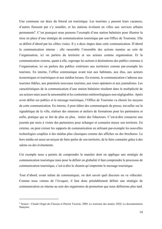 14
Une commune sur deux du littoral est touristique. Les touristes y passent leurs vacances,
d’autres finissent par s’y installer, et les stations évoluent en villes aux services urbains
permanents6
. C’est pourquoi nous prenons l’exemple d’une station balnéaire pour illustrer la
mise en place d’une stratégie de communication touristique par son Office de Tourisme. Elle
se définit d’abord par les cibles visées. Il y a deux étapes dans cette communication. D’abord
la communication interne : elle rassemble l’ensemble des actions menées au sein de
l’organisation, ici on parlera du territoire et ses acteurs comme organisation. Et la
communication externe, quant à elle, regroupe les actions à destinations des publics externes à
l’organisation, ici on parlera des publics extérieurs aux territoires comme par-exemple les
touristes. En interne, l’office communique avant tout aux habitants, aux élus, aux acteurs
économiques et touristiques et aux médias locaux. En externe, la communication s’adresse aux
touristes fidèles, aux potentiels nouveaux touristes, aux tours opérators et aux journalistes. Les
caractéristiques de la communication d’une station balnéaire résultent dans la multiplicité de
ses acteurs mais aussi la saisonnalité et les contraintes météorologiques non négligeables. Après
avoir défini ses publics et le message touristique, l’Office de Tourisme va choisir les moyens
de cette communication. En interne, il peut éditer des communiqués de presse, travailler sur la
signalétique de la ville, réaliser des réunions et ateliers de formations pour les partenaires et
enfin, pratique qui se fait de plus en plus, initier des Eductours. C’est-à-dire consacrer une
journée par mois à visiter des partenaires pour échanger et connaitre mieux son territoire. En
externe, on peut croiser les supports de communication en utilisant par-exemple les nouvelles
technologies couplées à des médias plus classiques comme des affiches ou des brochures. Le
hors média est aussi un moyen de faire parler de son territoire, de le faire connaitre grâce à des
salons ou des évènements.
Cet exemple nous a permis de comprendre la manière dont on applique une stratégie de
communication touristique mais pour la définir en globalité il faut comprendre le processus de
communication touristique, c’est-à-dire le chemin qu’empreinte le message touristique.
Tout d’abord, avant même de communiquer, on doit savoir quel discours on va véhiculer.
Comme nous venons de l’évoquer, il faut donc préalablement définir une stratégie de
communication en interne au sein des organismes de promotion que nous définirons plus tard.
6
Source : Claude Origet du Cluzeau et Patrick Viceriat, 2009, Le tourisme des années 2020, La documentation
française.
 