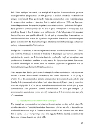15
Puis, il faut appliquer les axes de cette stratégie via le système de communication que nous
avons présenté un peu plus haut. En effet, pour que le discours touristique soit transmis et
compris correctement, il faut que toutes les étapes de communication soient respectées et que
les acteurs soient impliqués. L’émetteur doit être définit clairement (Office de Tourisme,
Comité Départemental du Tourisme, Pays D’accueil Touristiques etc…) ainsi que le récepteur.
Si le système de communication n’est pas mis en place correctement, le message sera mal
encodé ou décodé et donc le discours sera mal transmis. C’est d’ailleurs ce qu’on remarque
lorsque l’émetteur n’est pas bien identifié. On sait qu’il y a des doublons de compétence en
matière communication au sein des organismes de promotion du territoire. Ils communiquent
parfois en même temps des discours touristiques différents et inondent de messages les touristes
qui sont perdus dans ce flot d’informations.
Pour pallier à ce problème, il est donc important de faire de la veille informationnelle. C’est-à-
dire suivre les tendances en matière de tourisme et de pratiques des touristes, analyser la
satisfaction des touristes sur le territoire, faire des benchmarks (analyser les pratiques des
professionnels du tourisme), des brain storming au sein des équipes de promotion du territoire
et surtout communiquer en interne entre les différents organismes de promotion afin de
transmettre une image claire et lisible de la destination.
Nous pouvons donc déduire que la promotion fait partie de la communication, c’est une de ses
finalités. Elle sert à faire connaitre son territoire mais surtout à le vendre. On sait qu’il y a
d’autres types de communication comme communication évènementielle qui peut-être une
branche de la communication touristique. Mais même dans ces différents types, la promotion
reste non négligeable. Il n’y a pas de promotion sans communication mais il peut y avoir
communication sans promotion comme communication de crise par exemple. La
communication apparait donc comme un outil indispensable de la promotion, sans quoi elle
n’existerait pas.
1.2.2 Les objectifs de la communication touristiques
Une stratégie de communication touristique est toujours entreprise dans un but précis. On
cherchera à renforcer l’attractivité touristique du territoire, valoriser son offre et à travailler sur
son identité et donc son image. Il faut tout de même veiller à ne pas vendre du rêve mais bel et
bien la réalité, « On ne vend que ce qu’on a » nous rappelle Bertrand Delanoë, ancien maire de
Paris, sous peine de décevoir son public cible.
 