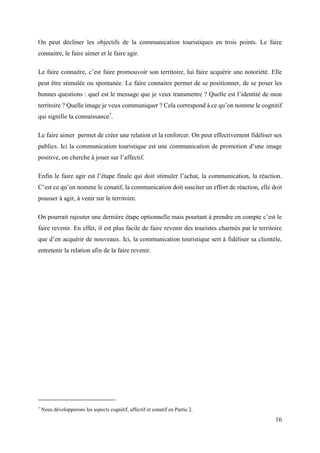 16
On peut décliner les objectifs de la communication touristiques en trois points. Le faire
connaitre, le faire aimer et le faire agir.
Le faire connaitre, c’est faire promouvoir son territoire, lui faire acquérir une notoriété. Elle
peut être stimulée ou spontanée. Le faire connaitre permet de se positionner, de se poser les
bonnes questions : quel est le message que je veux transmettre ? Quelle est l’identité de mon
territoire ? Quelle image je veux communiquer ? Cela correspond à ce qu’on nomme le cognitif
qui signifie la connaissance7
.
Le faire aimer permet de créer une relation et la renforcer. On peut effectivement fidéliser ses
publics. Ici la communication touristique est une communication de promotion d’une image
positive, on cherche à jouer sur l’affectif.
Enfin le faire agir est l’étape finale qui doit stimuler l’achat, la communication, la réaction.
C’est ce qu’on nomme le conatif, la communication doit susciter un effort de réaction, elle doit
pousser à agir, à venir sur le territoire.
On pourrait rajouter une dernière étape optionnelle mais pourtant à prendre en compte c’est le
faire revenir. En effet, il est plus facile de faire revenir des touristes charmés par le territoire
que d’en acquérir de nouveaux. Ici, la communication touristique sert à fidéliser sa clientèle,
entretenir la relation afin de la faire revenir.
7
Nous développerons les aspects cognitif, affectif et conatif en Partie 2.
 