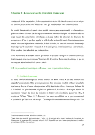 17
Chapitre 2 : Les acteurs de la promotion touristique
Après avoir défini les principes de la communication et son rôle dans la promotion touristique
du territoire, nous allons nous intéresser à ceux qui entreprennent cette communication.
Le modèle d’organisation français est un modèle reconnu pour sa complexité, et cela ne déroge
pas au secteur du tourisme. On distingue de nombreux acteurs touristiques à différentes échelles
avec chacun des compétences spécifiques au risque parfois de retrouver des doublons de
compétences. C’est ce que l’on appelle le mille-feuille territorial français. Pourtant ces acteurs
ont un rôle dans la promotion touristique de leur territoire, ils sont des émetteurs du message
touristique qu’ils souhaitent véhiculer et de la stratégie de communication de leur territoire.
Cette stratégie étant adaptée à une certaine cible.
Nous présenterons d’abord les acteurs qui mettent en place les stratégies de communication des
territoires puis nous montrerons qu’ils ont un rôle d’émetteur du message touristique et que ce
message est à destination de récepteurs précis.
2.1 La promotion touristique en France : une organisation étatique
2.1.1 A l’échelle nationale
La seule structure touristique au niveau national est Atout France. C’est une structure qui
dépend d’un secrétariat d’Etat et non directement d’un ministère. En effet, à l’heure actuelle le
tourisme ne dispose d’aucun ministère et est affilié à celui des affaires étrangères. Cela est dû
à la volonté du gouvernement en place de promouvoir la France à l’étranger, vendre la
destination France8
. Le poids du tourisme en France est considérable puisqu’en effet, il
représente 7,4% du PIB en 20139
. Pourtant, c’est un secteur délaissé par le gouvernement qui
n’y consacre que 0,04% de son budget. Ce manque de considération dans le budget de l’Etat
8
Discours de Fleur Pellerin, Assise du Tourisme, 2014
9
DGE Direction Générale des Entreprises. « Chiffre clés du tourisme » [en ligne]. Ministère de l’économie, de
l’industrie et du numérique, 2014, consulté le 4 avril 2015. Disponible sur : http://www.entreprises.gouv.fr/etudes-
et-statistiques/chiffres-cles-tourisme
 