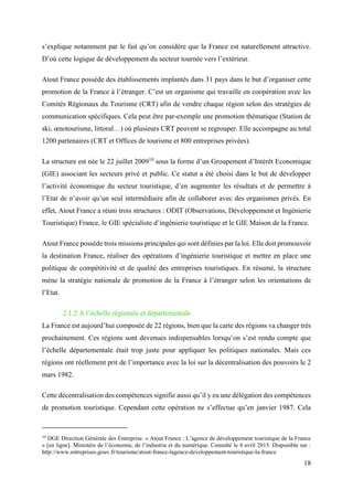 18
s’explique notamment par le fait qu’on considère que la France est naturellement attractive.
D’où cette logique de développement du secteur tournée vers l’extérieur.
Atout France possède des établissements implantés dans 31 pays dans le but d’organiser cette
promotion de la France à l’étranger. C’est un organisme qui travaille en coopération avec les
Comités Régionaux du Tourisme (CRT) afin de vendre chaque région selon des stratégies de
communication spécifiques. Cela peut être par-exemple une promotion thématique (Station de
ski, œnotourisme, littoral…) où plusieurs CRT peuvent se regrouper. Elle accompagne au total
1200 partenaires (CRT et Offices de tourisme et 800 entreprises privées).
La structure est née le 22 juillet 200910
sous la forme d’un Groupement d’Intérêt Economique
(GIE) associant les secteurs privé et public. Ce statut a été choisi dans le but de développer
l’activité économique du secteur touristique, d’en augmenter les résultats et de permettre à
l’Etat de n’avoir qu’un seul intermédiaire afin de collaborer avec des organismes privés. En
effet, Atout France a réuni trois structures : ODIT (Observations, Développement et Ingénierie
Touristique) France, le GIE spécialiste d’ingénierie touristique et le GIE Maison de la France.
Atout France possède trois missions principales qui sont définies par la loi. Elle doit promouvoir
la destination France, réaliser des opérations d’ingénierie touristique et mettre en place une
politique de compétitivité et de qualité des entreprises touristiques. En résumé, la structure
mène la stratégie nationale de promotion de la France à l’étranger selon les orientations de
l’Etat.
2.1.2 A l’échelle régionale et départementale
La France est aujourd’hui composée de 22 régions, bien que la carte des régions va changer très
prochainement. Ces régions sont devenues indispensables lorsqu’on s’est rendu compte que
l’échelle départementale était trop juste pour appliquer les politiques nationales. Mais ces
régions ont réellement prit de l’importance avec la loi sur la décentralisation des pouvoirs le 2
mars 1982.
Cette décentralisation des compétences signifie aussi qu’il y eu une délégation des compétences
de promotion touristique. Cependant cette opération ne s’effectue qu’en janvier 1987. Cela
10
DGE Direction Générale des Entreprise. « Atout France : L’agence de développement touristique de la France
» [en ligne]. Ministère de l’économie, de l’industrie et du numérique. Consulté le 4 avril 2015. Disponible sur :
http://www.entreprises.gouv.fr/tourisme/atout-france-lagence-developpement-touristique-la-france
 