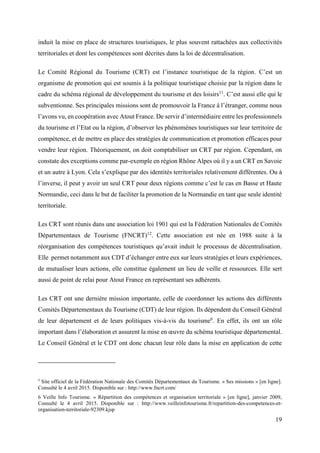 19
induit la mise en place de structures touristiques, le plus souvent rattachées aux collectivités
territoriales et dont les compétences sont décrites dans la loi de décentralisation.
Le Comité Régional du Tourisme (CRT) est l’instance touristique de la région. C’est un
organisme de promotion qui est soumis à la politique touristique choisie par la région dans le
cadre du schéma régional de développement du tourisme et des loisirs11
. C’est aussi elle qui le
subventionne. Ses principales missions sont de promouvoir la France à l’étranger, comme nous
l’avons vu, en coopération avec Atout France. De servir d’intermédiaire entre les professionnels
du tourisme et l’Etat ou la région, d’observer les phénomènes touristiques sur leur territoire de
compétence, et de mettre en place des stratégies de communication et promotion efficaces pour
vendre leur région. Théoriquement, on doit comptabiliser un CRT par région. Cependant, on
constate des exceptions comme par-exemple en région Rhône Alpes où il y a un CRT en Savoie
et un autre à Lyon. Cela s’explique par des identités territoriales relativement différentes. Ou à
l’inverse, il peut y avoir un seul CRT pour deux régions comme c’est le cas en Basse et Haute
Normandie, ceci dans le but de faciliter la promotion de la Normandie en tant que seule identité
territoriale.
Les CRT sont réunis dans une association loi 1901 qui est la Fédération Nationales de Comités
Départementaux de Tourisme (FNCRT)12
. Cette association est née en 1988 suite à la
réorganisation des compétences touristiques qu’avait induit le processus de décentralisation.
Elle permet notamment aux CDT d’échanger entre eux sur leurs stratégies et leurs expériences,
de mutualiser leurs actions, elle constitue également un lieu de veille et ressources. Elle sert
aussi de point de relai pour Atout France en représentant ses adhérents.
Les CRT ont une dernière mission importante, celle de coordonner les actions des différents
Comités Départementaux du Tourisme (CDT) de leur région. Ils dépendent du Conseil Général
de leur département et de leurs politiques vis-à-vis du tourisme6
. En effet, ils ont un rôle
important dans l’élaboration et assurent la mise en œuvre du schéma touristique départemental.
Le Conseil Général et le CDT ont donc chacun leur rôle dans la mise en application de cette
5
Site officiel de la Fédération Nationale des Comités Départementaux du Tourisme. « Ses missions » [en ligne].
Consulté le 4 avril 2015. Disponible sur : http://www.fncrt.com/
6 Veille Info Tourisme. « Répartition des compétences et organisation territoriale » [en ligne], janvier 2009,
Consulté le 4 avril 2015. Disponible sur : http://www.veilleinfotourisme.fr/repartition-des-competences-et-
organisation-territoriale-92309.kjsp
 